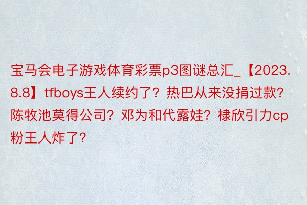 宝马会电子游戏体育彩票p3图谜总汇_【2023.8.8】tfboys王人续约了？热巴从来没捐过款？陈牧池莫得公司？邓为和代露娃？棣欣引力cp粉王人炸了？