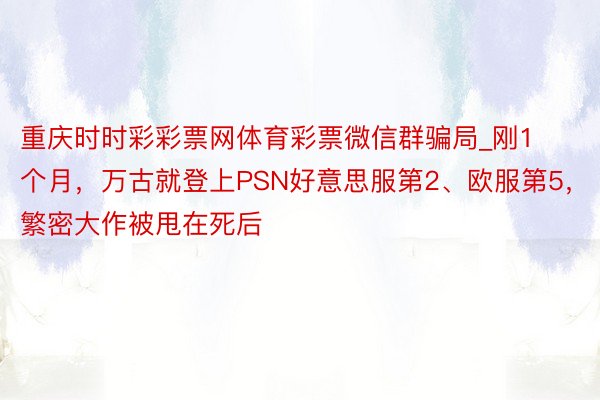 重庆时时彩彩票网体育彩票微信群骗局_刚1个月，万古就登上PSN好意思服第2、欧服第5，繁密大作被甩在死后