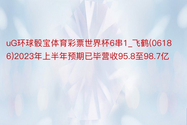 uG环球骰宝体育彩票世界杯6串1_飞鹤(06186)2023年上半年预期已毕营收95.8至98.7亿