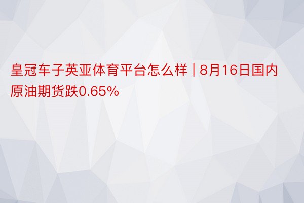 皇冠车子英亚体育平台怎么样 | 8月16日国内原油期货跌0.65%