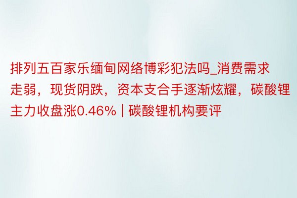 排列五百家乐缅甸网络博彩犯法吗_消费需求走弱，现货阴跌，资本支合手逐渐炫耀，碳酸锂主力收盘涨0.46% | 碳酸锂机构要评