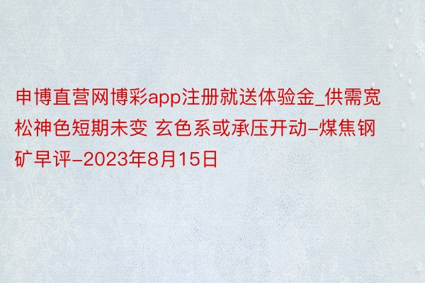 申博直营网博彩app注册就送体验金_供需宽松神色短期未变 玄色系或承压开动-煤焦钢矿早评-2023年8月15日