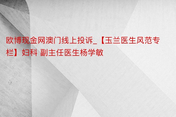 欧博现金网澳门线上投诉_【玉兰医生风范专栏】妇科 副主任医生杨学敏