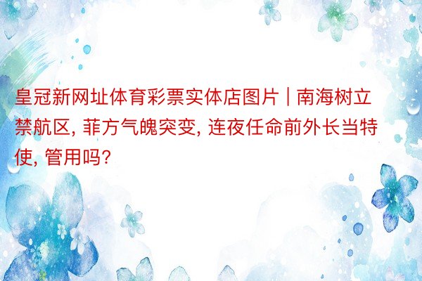 皇冠新网址体育彩票实体店图片 | 南海树立禁航区, 菲方气魄突变, 连夜任命前外长当特使, 管用吗?