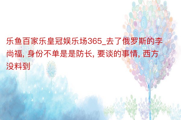 乐鱼百家乐皇冠娱乐场365_去了俄罗斯的李尚福， 身份不单是是防长， 要谈的事情， 西方没料到