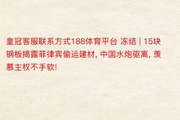 皇冠客服联系方式188体育平台 冻结 | 15块钢板揭露菲律宾偷运建材， 中国水炮驱离， 羡慕主权不手软!