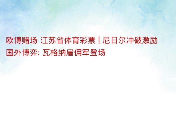 欧博赌场 江苏省体育彩票 | 尼日尔冲破激励国外博弈: 瓦格纳雇佣军登场