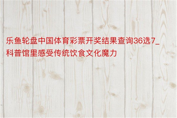 乐鱼轮盘中国体育彩票开奖结果查询36选7_科普馆里感受传统饮食文化魔力