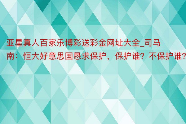 亚星真人百家乐博彩送彩金网址大全_司马南：恒大好意思国恳求保护，保护谁？不保护谁？