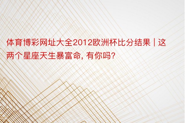 体育博彩网址大全2012欧洲杯比分结果 | 这两个星座天生暴富命, 有你吗?