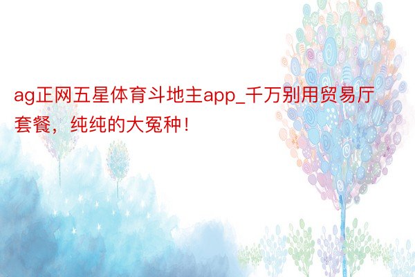 ag正网五星体育斗地主app_千万别用贸易厅套餐，纯纯的大冤种！