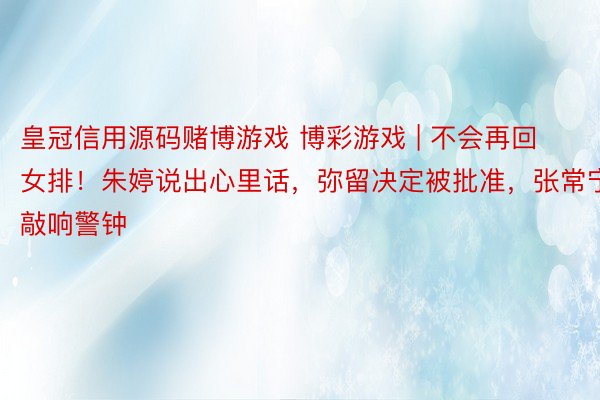 皇冠信用源码赌博游戏 博彩游戏 | 不会再回女排！朱婷说出心里话，弥留决定被批准，张常宁敲响警钟