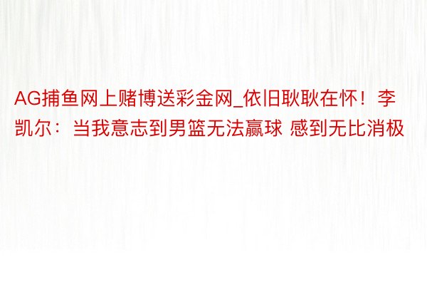 AG捕鱼网上赌博送彩金网_依旧耿耿在怀！李凯尔：当我意志到男篮无法赢球 感到无比消极