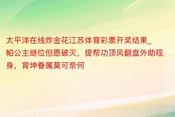 太平洋在线炸金花江苏体育彩票开奖结果_帕公主继位但愿破灭，提帮功顶风翻盘外助现身，育坤眷属莫可奈何