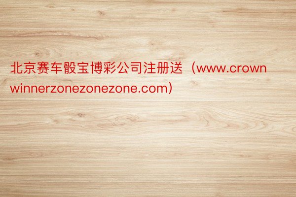 北京赛车骰宝博彩公司注册送（www.crownwinnerzonezonezone.com）