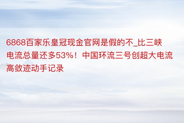 6868百家乐皇冠现金官网是假的不_比三峡电流总量还多53%！中国环流三号创超大电流高敛迹动手记录