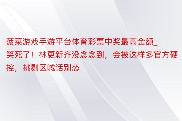 菠菜游戏手游平台体育彩票中奖最高金额_笑死了！林更新齐没念念到，会被这样多官方硬控，挑剔区喊话别怂