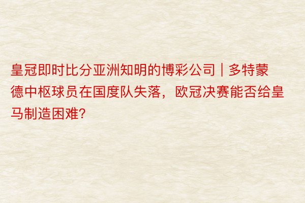 皇冠即时比分亚洲知明的博彩公司 | 多特蒙德中枢球员在国度队失落，欧冠决赛能否给皇马制造困难？