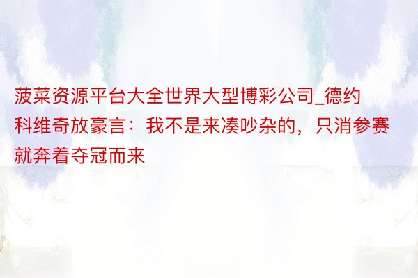 菠菜资源平台大全世界大型博彩公司_德约科维奇放豪言：我不是来凑吵杂的，只消参赛就奔着夺冠而来