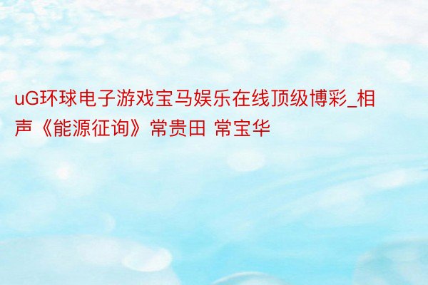 uG环球电子游戏宝马娱乐在线顶级博彩_相声《能源征询》常贵田 常宝华