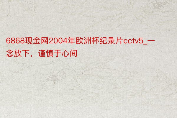 6868现金网2004年欧洲杯纪录片cctv5_一念放下，谨慎于心间