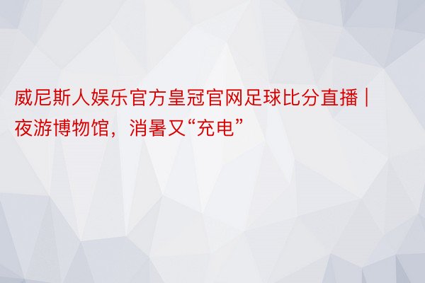 威尼斯人娱乐官方皇冠官网足球比分直播 | 夜游博物馆，消暑又“充电”