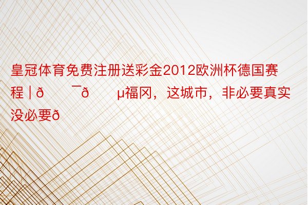 皇冠体育免费注册送彩金2012欧洲杯德国赛程 | 🇯🇵福冈，这城市，非必要真实没必要🍃