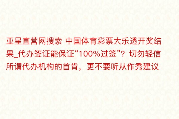 亚星直营网搜索 中国体育彩票大乐透开奖结果_代办签证能保证“100%过签”？切勿轻信所谓代办机构的首肯，更不要听从作秀建议