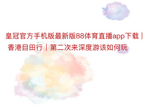 皇冠官方手机版最新版88体育直播app下载 | 香港目田行｜第二次来深度游该如何玩