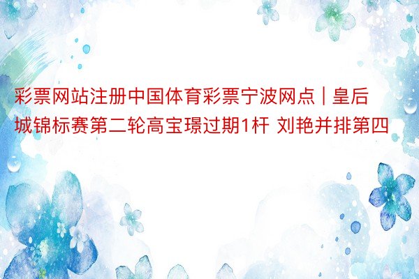 彩票网站注册中国体育彩票宁波网点 | 皇后城锦标赛第二轮高宝璟过期1杆 刘艳并排第四