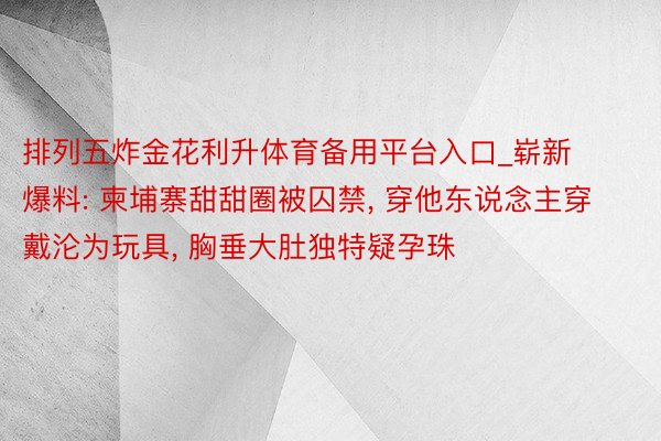 排列五炸金花利升体育备用平台入口_崭新爆料: 柬埔寨甜甜圈被囚禁, 穿他东说念主穿戴沦为玩具, 胸垂大肚独特疑孕珠