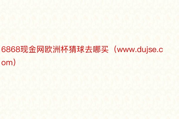 6868现金网欧洲杯猜球去哪买（www.dujse.com）