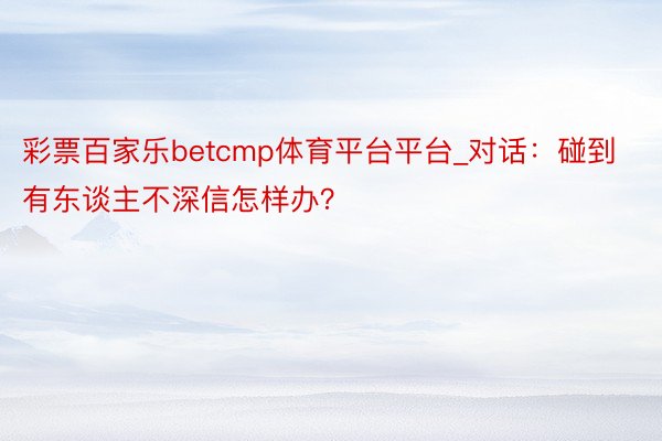 彩票百家乐betcmp体育平台平台_对话：碰到有东谈主不深信怎样办？