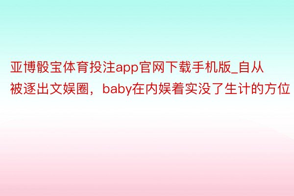 亚博骰宝体育投注app官网下载手机版_自从被逐出文娱圈，baby在内娱着实没了生计的方位