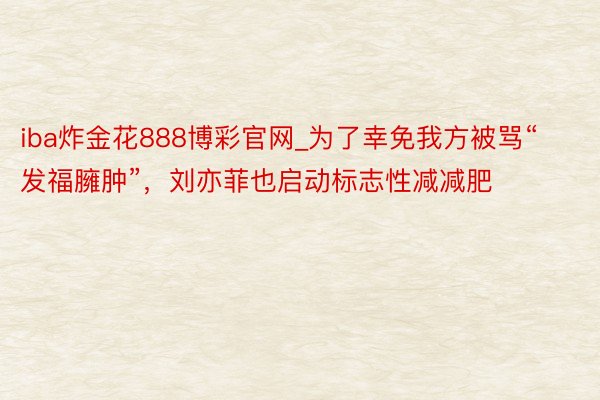 iba炸金花888博彩官网_为了幸免我方被骂“发福臃肿”，刘亦菲也启动标志性减减肥