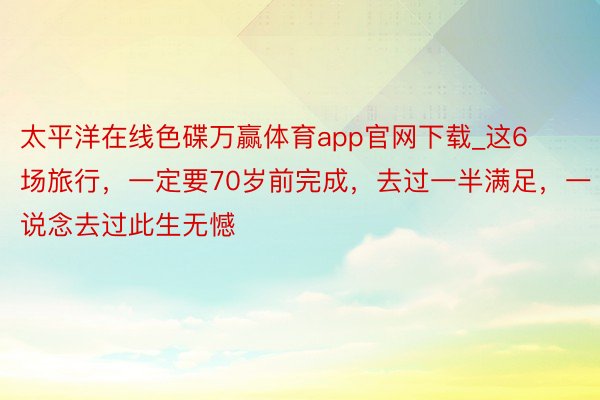 太平洋在线色碟万赢体育app官网下载_这6场旅行，一定要70岁前完成，去过一半满足，一说念去过此生无憾