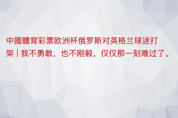 中國體育彩票欧洲杯俄罗斯对英格兰球迷打架 | 我不勇敢，也不刚毅，仅仅那一刻难过了。