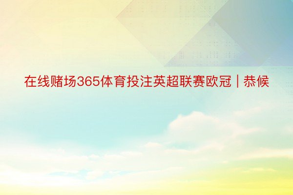 在线赌场365体育投注英超联赛欧冠 | 恭候