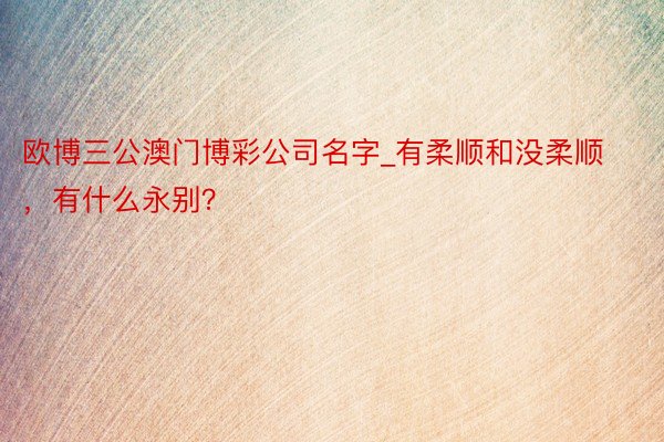 欧博三公澳门博彩公司名字_有柔顺和没柔顺，有什么永别？