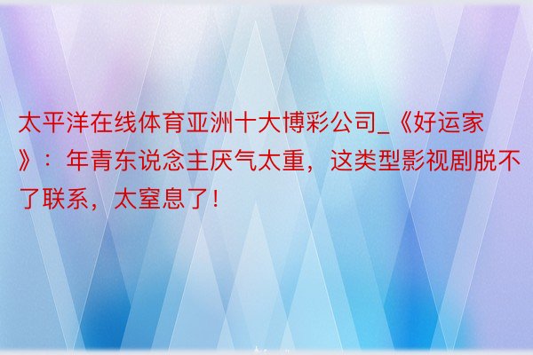 太平洋在线体育亚洲十大博彩公司_《好运家》：年青东说念主厌气太重，这类型影视剧脱不了联系，太窒息了！