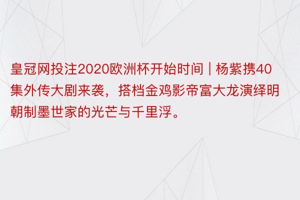 皇冠网投注2020欧洲杯开始时间 | 杨紫携40集外传大剧来袭，搭档金鸡影帝富大龙演绎明朝制墨世家的光芒与千里浮。