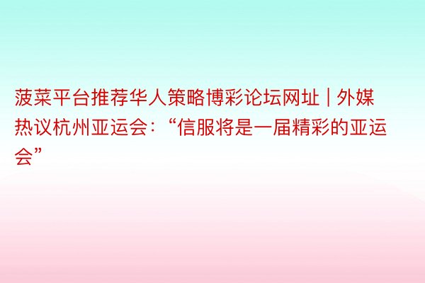 菠菜平台推荐华人策略博彩论坛网址 | 外媒热议杭州亚运会：“信服将是一届精彩的亚运会”