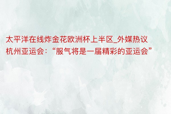 太平洋在线炸金花欧洲杯上半区_外媒热议杭州亚运会：“服气将是一届精彩的亚运会”