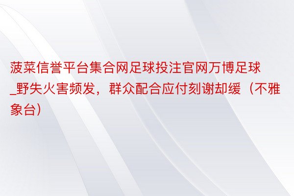 菠菜信誉平台集合网足球投注官网万博足球_野失火害频发，群众配合应付刻谢却缓（不雅象台）