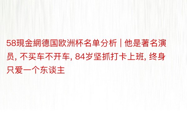 58現金網德国欧洲杯名单分析 | 他是著名演员, 不买车不开车, 84岁坚抓打卡上班, 终身只爱一个东谈主