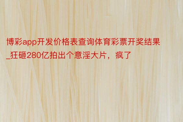 博彩app开发价格表查询体育彩票开奖结果_狂砸280亿拍出个意淫大片，疯了