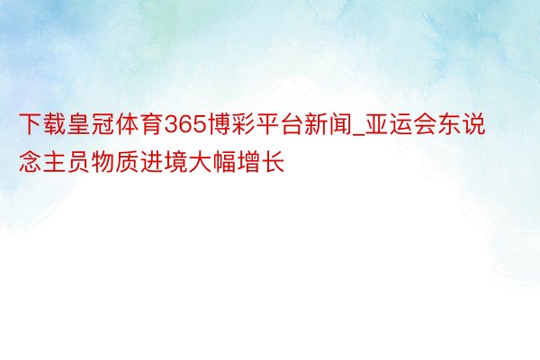 下载皇冠体育365博彩平台新闻_亚运会东说念主员物质进境大幅增长