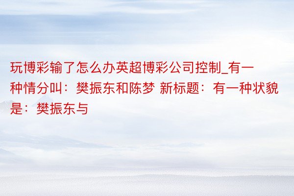 玩博彩输了怎么办英超博彩公司控制_有一种情分叫：樊振东和陈梦 新标题：有一种状貌是：樊振东与