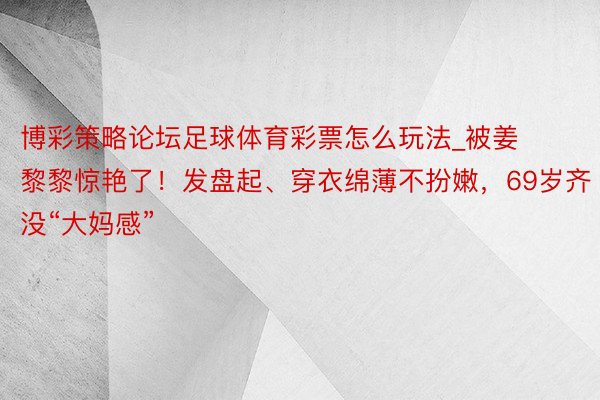 博彩策略论坛足球体育彩票怎么玩法_被姜黎黎惊艳了！发盘起、穿衣绵薄不扮嫩，69岁齐没“大妈感”