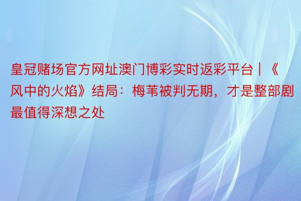 皇冠赌场官方网址澳门博彩实时返彩平台 | 《风中的火焰》结局：梅苇被判无期，才是整部剧最值得深想之处